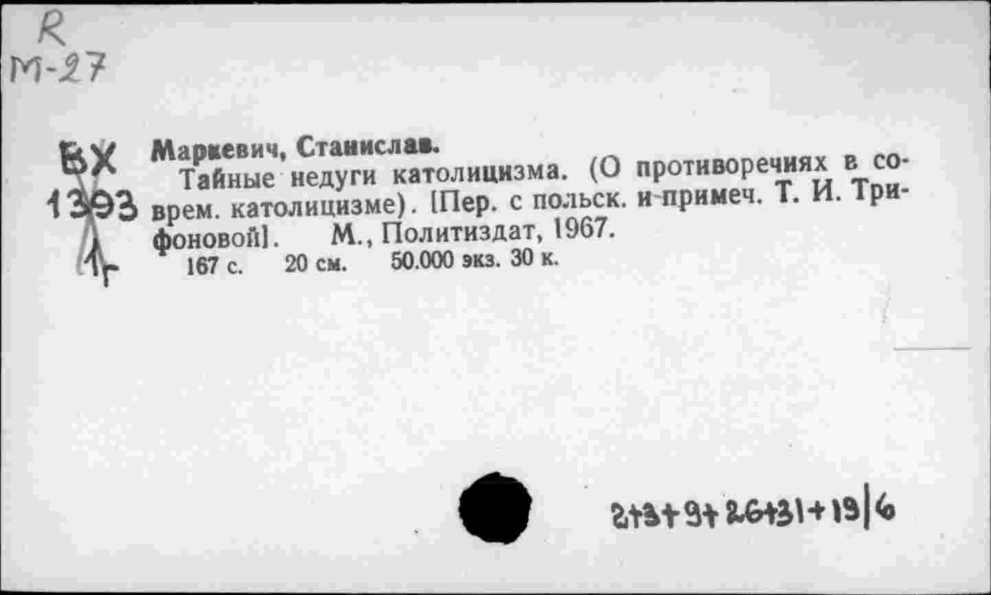 ﻿Маркевич, Станислав.
Тайные недуги католицизма. (О противоречиях в соврем. католицизме). 1Пер. с польск. и примеч. Т. И. ■рифоновой!. М., Политиздат, 1967.
167 с. 20 см. 50.000 экз. 30 к.
